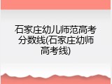 石家庄幼儿师范高考分数线(石家庄幼师高考线)