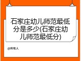 石家庄幼儿师范最低分是多少(石家庄幼儿师范最低分)