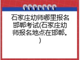 石家庄幼师哪里报名邯郸考试(石家庄幼师报名地点在邯郸。)