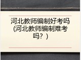 河北教师编制好考吗(河北教师编制难考吗？)