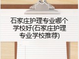 石家庄护理专业哪个学校好(石家庄护理专业学校推荐)