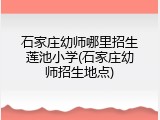 石家庄幼师哪里招生莲池小学(石家庄幼师招生地点)