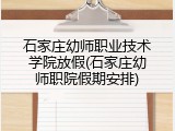 石家庄幼师职业技术学院放假(石家庄幼师职院假期安排)