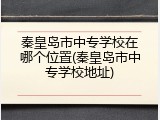 秦皇岛市中专学校在哪个位置(秦皇岛市中专学校地址)