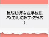 昆明幼师专业学校报名(昆明幼教学校报名)