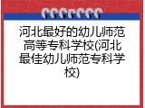 河北最好的幼儿师范高等专科学校(河北最佳幼儿师范专科学校)