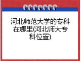 河北师范大学的专科在哪里(河北师大专科位置)