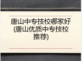 唐山中专技校哪家好(唐山优质中专技校推荐)