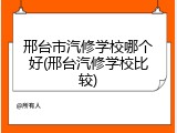 邢台市汽修学校哪个好(邢台汽修学校比较)