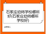 石家庄幼师学校哪所好(石家庄幼师哪所学校好)