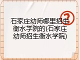 石家庄幼师哪里招生衡水学院的(石家庄幼师招生衡水学院)