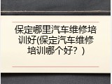 保定哪里汽车维修培训好(保定汽车维修培训哪个好？)