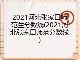 2021河北张家口师范生分数线(2021河北张家口师范分数线)