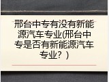 邢台中专有没有新能源汽车专业(邢台中专是否有新能源汽车专业？)