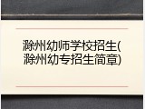 滁州幼师学校招生(滁州幼专招生简章)