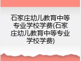 石家庄幼儿教育中等专业学校学费(石家庄幼儿教育中等专业学校学费)