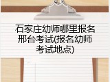 石家庄幼师哪里报名邢台考试(报名幼师考试地点)