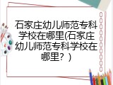 石家庄幼儿师范专科学校在哪里(石家庄幼儿师范专科学校在哪里？)