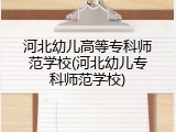 河北幼儿高等专科师范学校(河北幼儿专科师范学校)