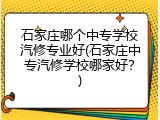 石家庄哪个中专学校汽修专业好(石家庄中专汽修学校哪家好？)