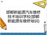 邯郸新能源汽车维修技术培训学校(邯郸新能源车维修培训)