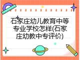 石家庄幼儿教育中等专业学校怎样(石家庄幼教中专评价)