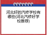 河北好的汽修学校有哪些(河北汽修好学校推荐)