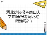 河北幼师报考唐山大学难吗(报考河北幼师难吗？)