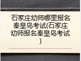 石家庄幼师哪里报名秦皇岛考试(石家庄幼师报名秦皇岛考试)