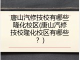唐山汽修技校有哪些隆化校区(唐山汽修技校隆化校区有哪些？)