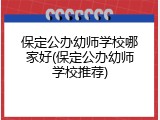 保定公办幼师学校哪家好(保定公办幼师学校推荐)