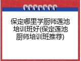 保定哪里学厨师莲池培训班好(保定莲池厨师培训班推荐)