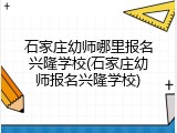 石家庄幼师哪里报名兴隆学校(石家庄幼师报名兴隆学校)