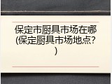 保定市厨具市场在哪(保定厨具市场地点？)
