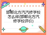 邯郸北方汽汽修学校怎么样(邯郸北方汽修学校评价)