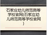 石家庄幼儿师范高等学校官网(石家庄幼儿师范高等学校官网)