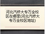 河北汽修大专万全校区在哪里(河北汽修大专万全校区地址)