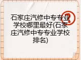 石家庄汽修中专专业学校哪里最好(石家庄汽修中专专业学校排名)