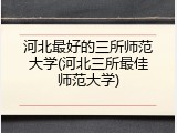 河北最好的三所师范大学(河北三所最佳师范大学)