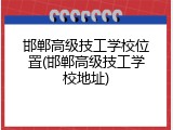 邯郸高级技工学校位置(邯郸高级技工学校地址)
