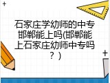 石家庄学幼师的中专邯郸能上吗(邯郸能上石家庄幼师中专吗？)