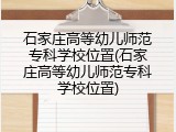 石家庄高等幼儿师范专科学校位置(石家庄高等幼儿师范专科学校位置)