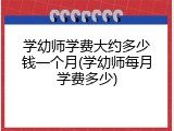 学幼师学费大约多少钱一个月(学幼师每月学费多少)