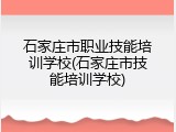 石家庄市职业技能培训学校(石家庄市技能培训学校)