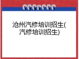 沧州汽修培训招生(汽修培训招生)