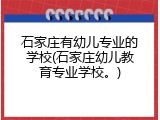 石家庄有幼儿专业的学校(石家庄幼儿教育专业学校。)