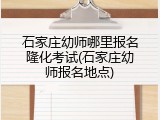 石家庄幼师哪里报名隆化考试(石家庄幼师报名地点)