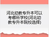 河北幼教专升本可以考哪所学校(河北幼教专升本院校选择)