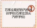 石家庄最好的汽修培训学校(石家庄顶尖汽修学校)