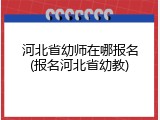 河北省幼师在哪报名(报名河北省幼教)